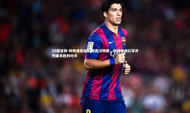 28圈官网-利物浦英超37胜西汉姆联，铁锤帮成红军并列最多胜利对手