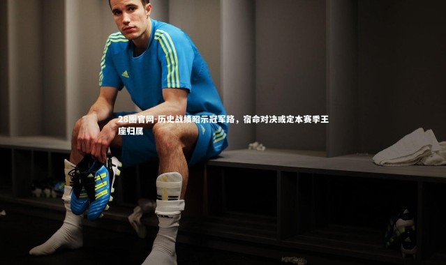 28圈官网-历史战绩昭示冠军路，宿命对决或定本赛季王座归属