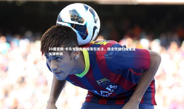 28圈官网-卡马文加伤病频发引关注，稳定性回归成生涯关键挑战