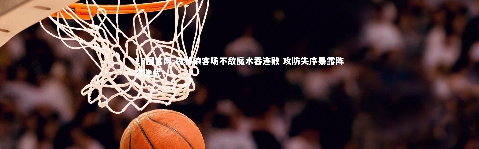 28圈官网-森林狼客场不敌魔术吞连败 攻防失序暴露阵容隐忧