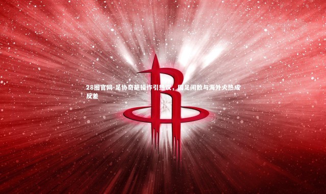 28圈官网-足协奇葩操作引热议，国足闲散与海外火热成反差