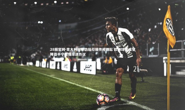 28圈官网-意大利冠军劲旅引援传闻四起 欧洲球星或空降亚平宁引爆球迷热议