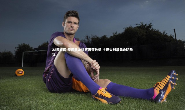 28圈官网-泰国队友谊赛再遭败绩 主场失利暴露攻防隐忧