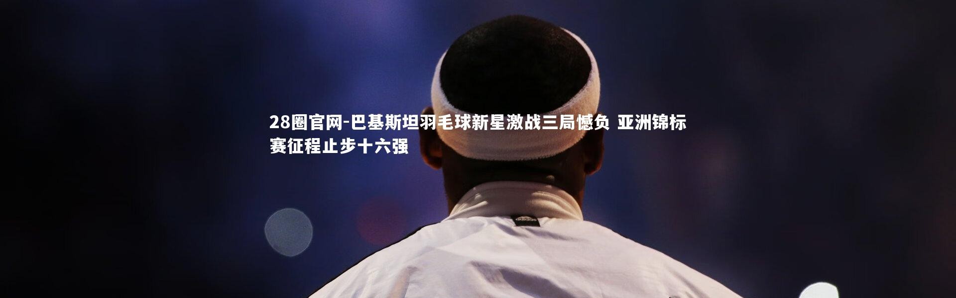 28圈官网-巴基斯坦羽毛球新星激战三局憾负 亚洲锦标赛征程止步十六强