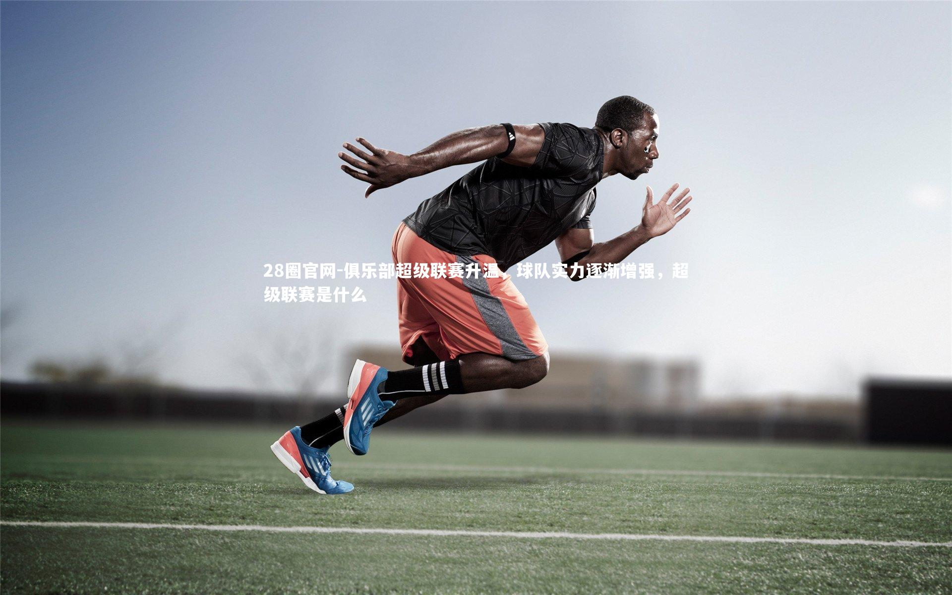 俱乐部超级联赛升温，球队实力逐渐增强，超级联赛是什么