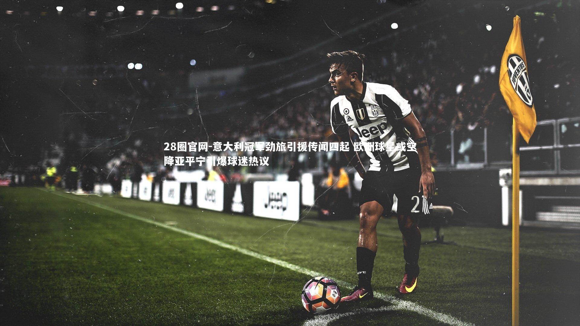 意大利冠军劲旅引援传闻四起 欧洲球星或空降亚平宁引爆球迷热议